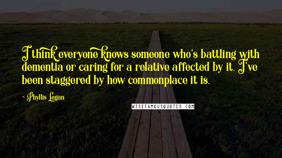 Phyllis Logan Quotes: I think everyone knows someone who's battling with dementia or caring for a relative affected by it. I've been staggered by how commonplace it is.