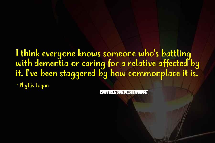 Phyllis Logan Quotes: I think everyone knows someone who's battling with dementia or caring for a relative affected by it. I've been staggered by how commonplace it is.