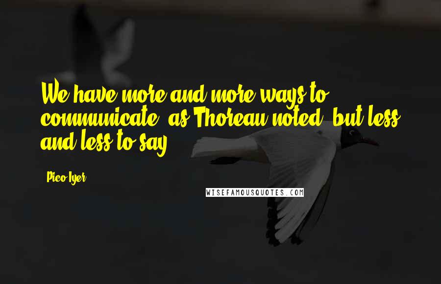 Pico Iyer Quotes: We have more and more ways to communicate, as Thoreau noted, but less and less to say.