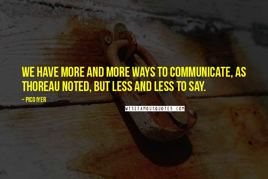 Pico Iyer Quotes: We have more and more ways to communicate, as Thoreau noted, but less and less to say.