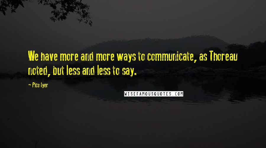 Pico Iyer Quotes: We have more and more ways to communicate, as Thoreau noted, but less and less to say.