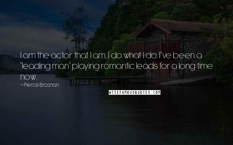 Pierce Brosnan Quotes: I am the actor that I am. I do what I do. I've been a 'leading man' playing romantic leads for a long time now.