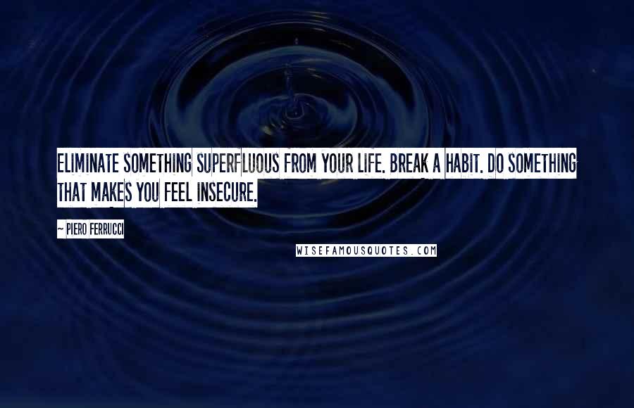 Piero Ferrucci Quotes: Eliminate something superfluous from your life. Break a habit. Do something that makes you feel insecure.