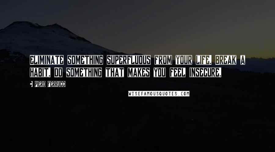 Piero Ferrucci Quotes: Eliminate something superfluous from your life. Break a habit. Do something that makes you feel insecure.