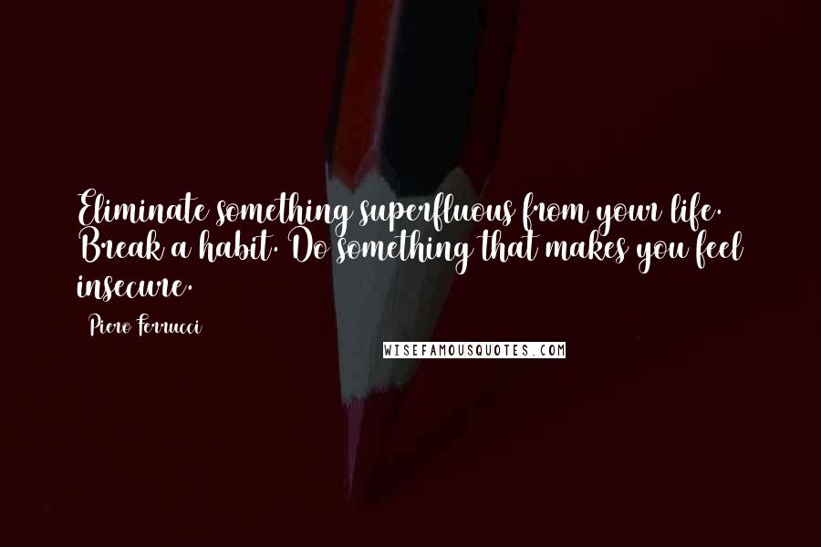 Piero Ferrucci Quotes: Eliminate something superfluous from your life. Break a habit. Do something that makes you feel insecure.