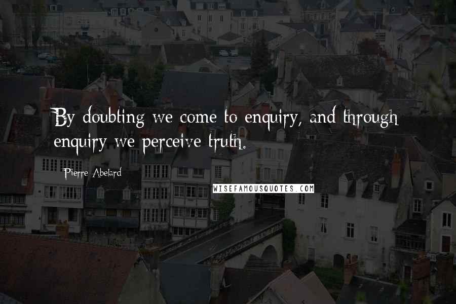 Pierre Abelard Quotes: By doubting we come to enquiry, and through enquiry we perceive truth.