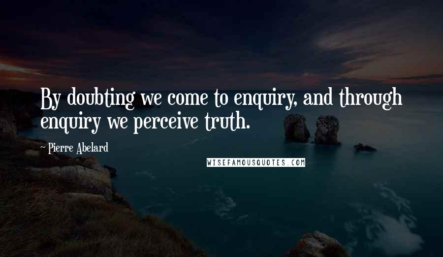 Pierre Abelard Quotes: By doubting we come to enquiry, and through enquiry we perceive truth.