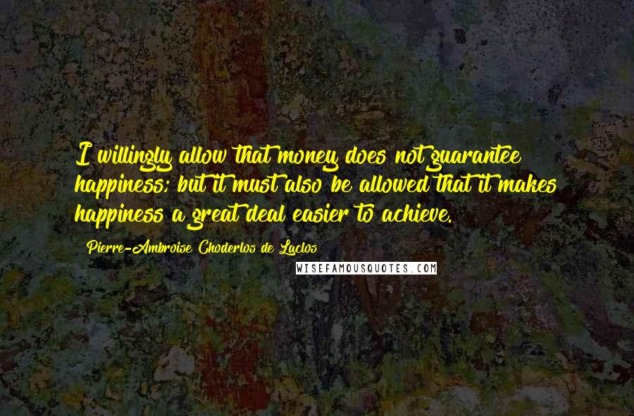 Pierre-Ambroise Choderlos De Laclos Quotes: I willingly allow that money does not guarantee happiness; but it must also be allowed that it makes happiness a great deal easier to achieve.