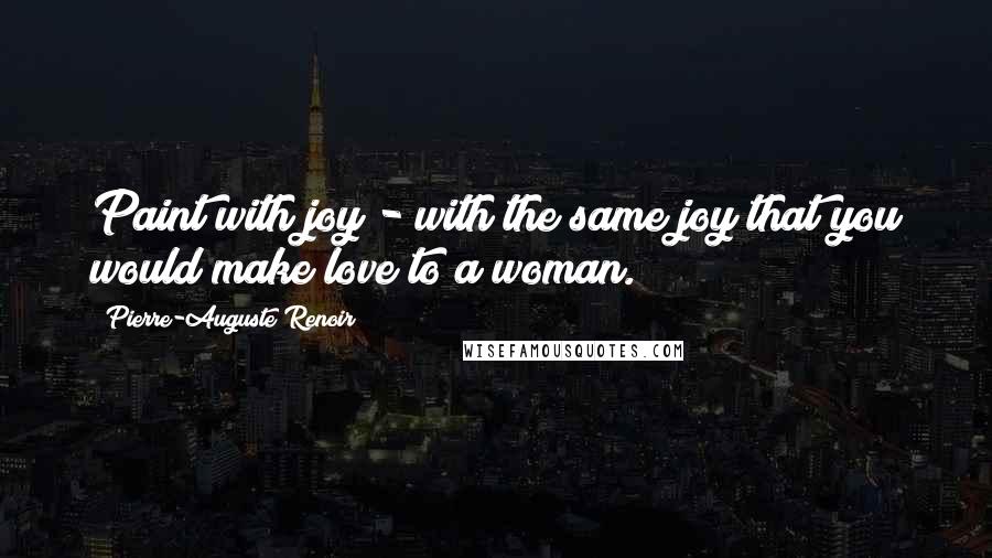 Pierre-Auguste Renoir Quotes: Paint with joy - with the same joy that you would make love to a woman.