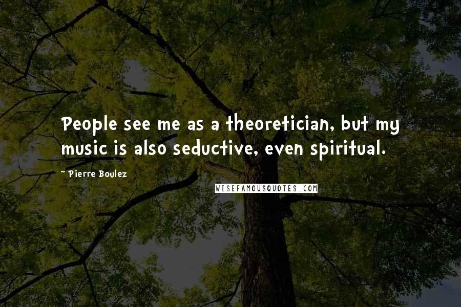 Pierre Boulez Quotes: People see me as a theoretician, but my music is also seductive, even spiritual.