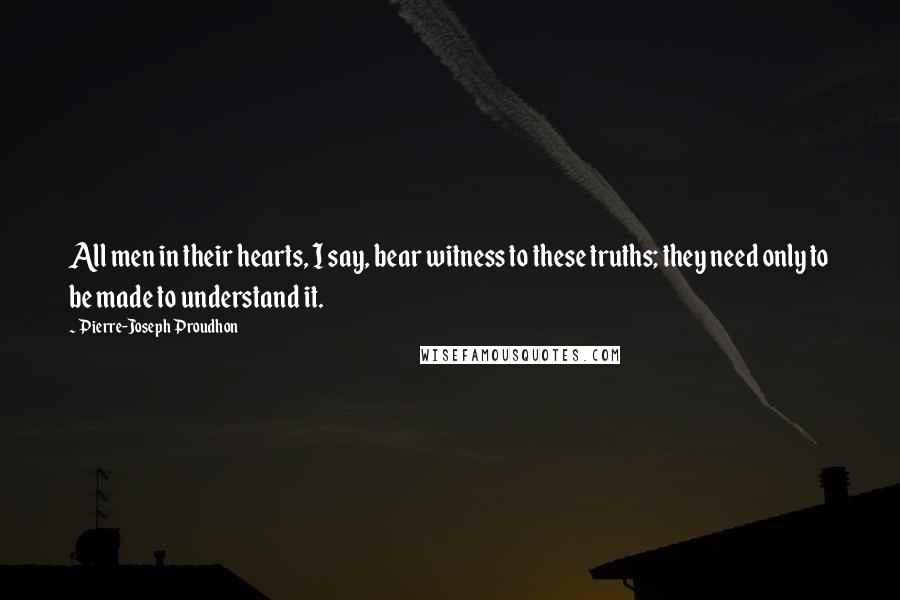 Pierre-Joseph Proudhon Quotes: All men in their hearts, I say, bear witness to these truths; they need only to be made to understand it.