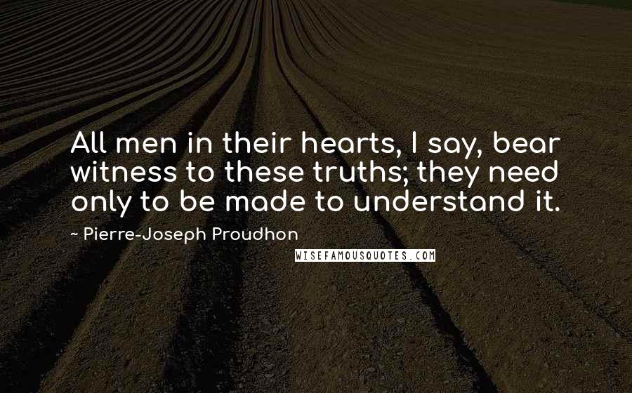 Pierre-Joseph Proudhon Quotes: All men in their hearts, I say, bear witness to these truths; they need only to be made to understand it.