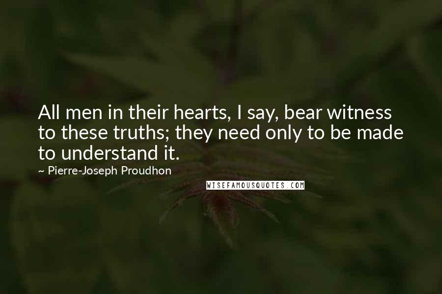 Pierre-Joseph Proudhon Quotes: All men in their hearts, I say, bear witness to these truths; they need only to be made to understand it.