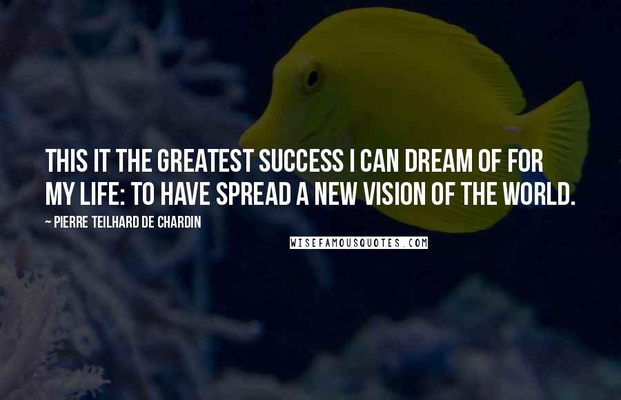 Pierre Teilhard De Chardin Quotes: This it the greatest success I can dream of for my life: to have spread a new vision of the world.