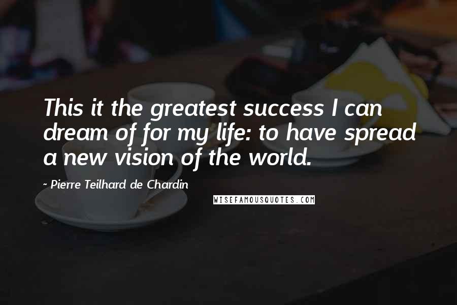 Pierre Teilhard De Chardin Quotes: This it the greatest success I can dream of for my life: to have spread a new vision of the world.