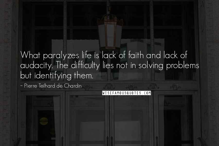 Pierre Teilhard De Chardin Quotes: What paralyzes life is lack of faith and lack of audacity. The difficulty lies not in solving problems but identifying them.