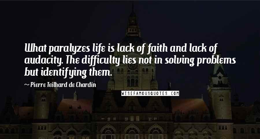 Pierre Teilhard De Chardin Quotes: What paralyzes life is lack of faith and lack of audacity. The difficulty lies not in solving problems but identifying them.