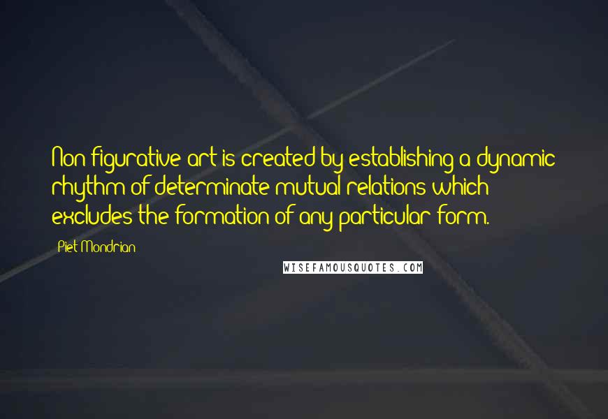 Piet Mondrian Quotes: Non-figurative art is created by establishing a dynamic rhythm of determinate mutual relations which excludes the formation of any particular form.