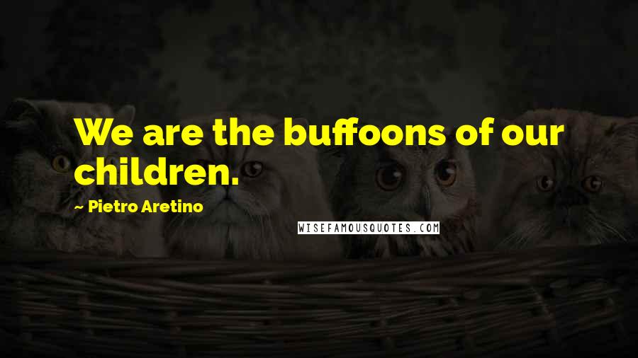 Pietro Aretino Quotes: We are the buffoons of our children.