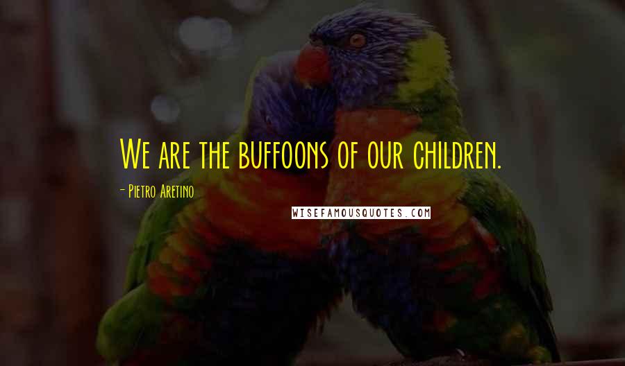 Pietro Aretino Quotes: We are the buffoons of our children.