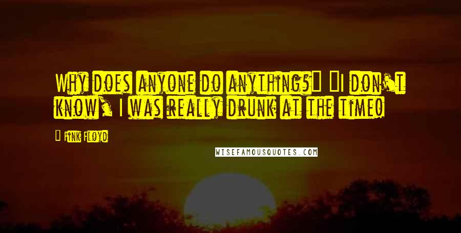 Pink Floyd Quotes: Why does anyone do anything?" "I don't know, I was really drunk at the time!