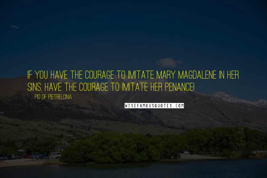 Pio Of Pietrelcina Quotes: If you have the courage to imitate Mary Magdalene in her sins, have the courage to imitate her penance!