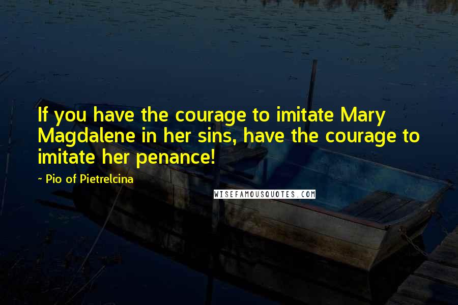 Pio Of Pietrelcina Quotes: If you have the courage to imitate Mary Magdalene in her sins, have the courage to imitate her penance!