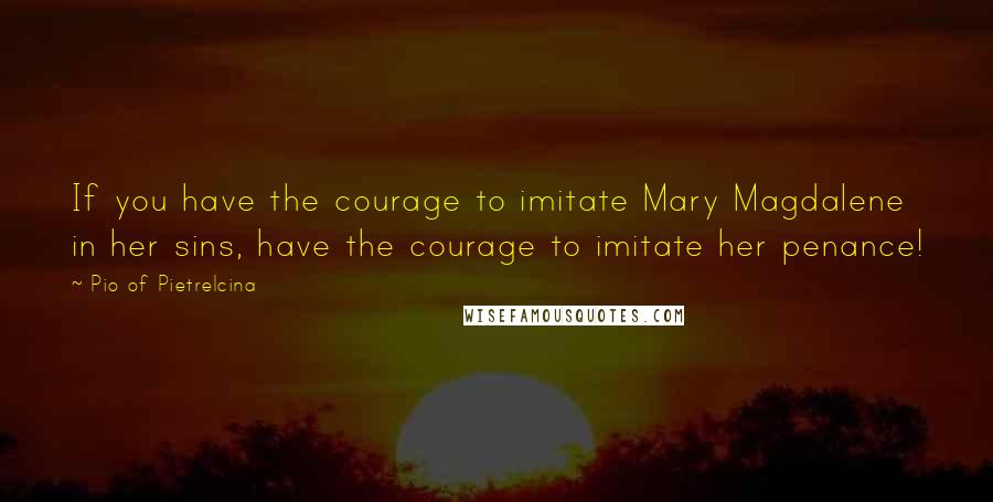 Pio Of Pietrelcina Quotes: If you have the courage to imitate Mary Magdalene in her sins, have the courage to imitate her penance!