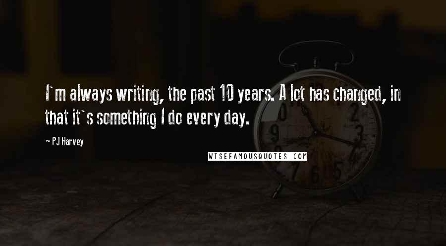 PJ Harvey Quotes: I'm always writing, the past 10 years. A lot has changed, in that it's something I do every day.