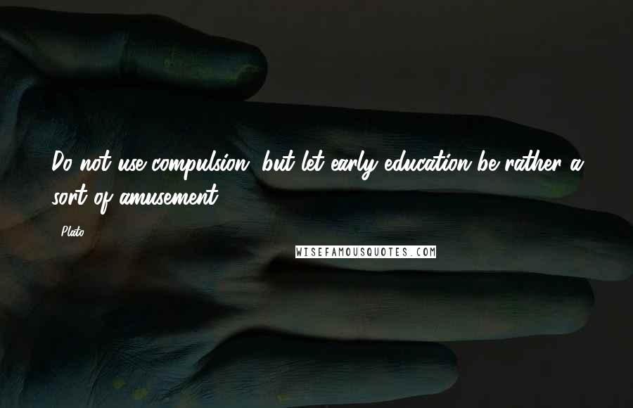 Plato Quotes: Do not use compulsion, but let early education be rather a sort of amusement.