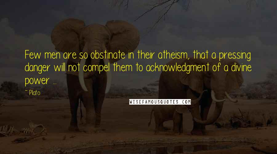 Plato Quotes: Few men are so obstinate in their atheism, that a pressing danger will not compel them to acknowledgment of a divine power ...