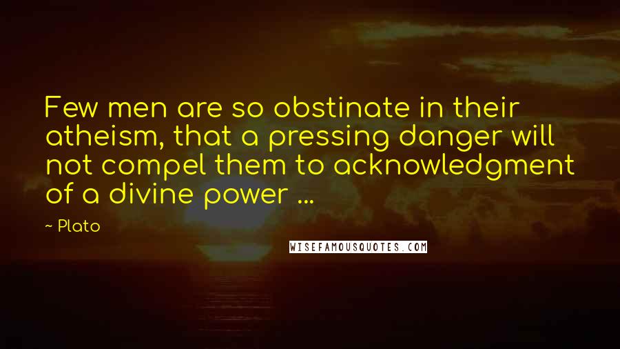 Plato Quotes: Few men are so obstinate in their atheism, that a pressing danger will not compel them to acknowledgment of a divine power ...