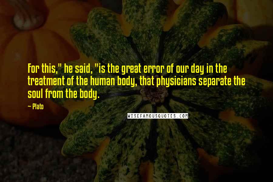 Plato Quotes: For this," he said, "is the great error of our day in the treatment of the human body, that physicians separate the soul from the body.