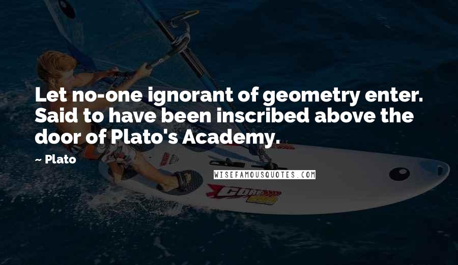 Plato Quotes: Let no-one ignorant of geometry enter. Said to have been inscribed above the door of Plato's Academy.