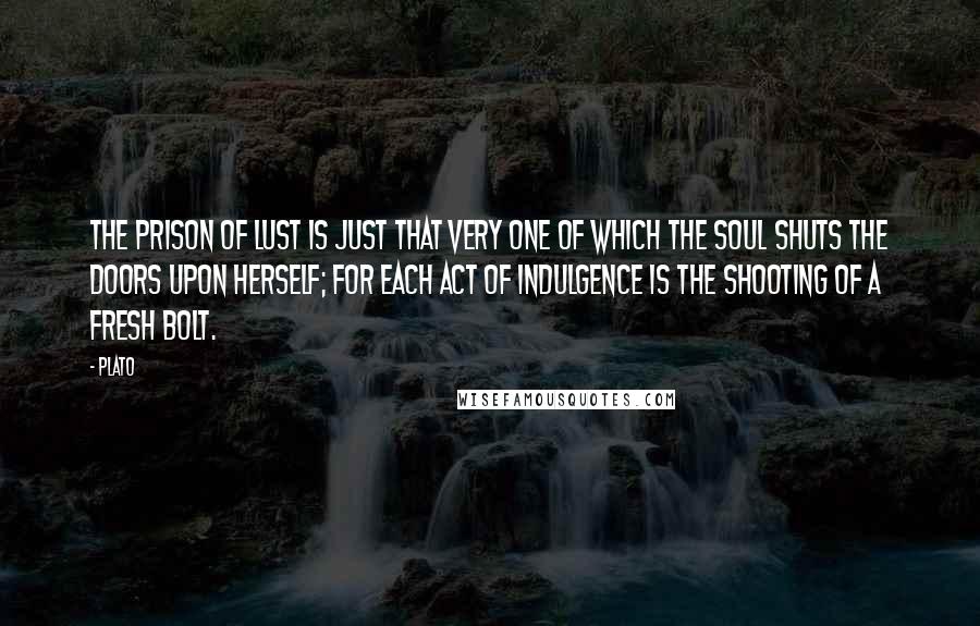 Plato Quotes: The prison of lust is just that very one of which the soul shuts the doors upon herself; for each act of indulgence is the shooting of a fresh bolt.