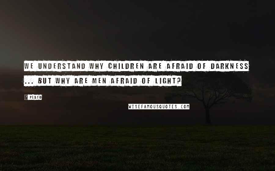 Plato Quotes: We understand why children are afraid of darkness ... but why are men afraid of light?