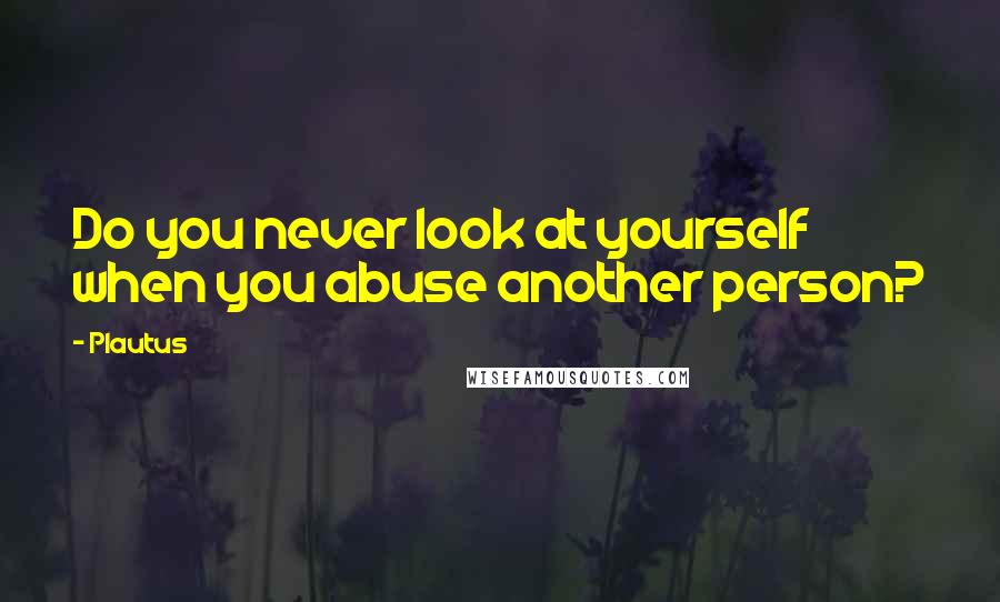 Plautus Quotes: Do you never look at yourself when you abuse another person?