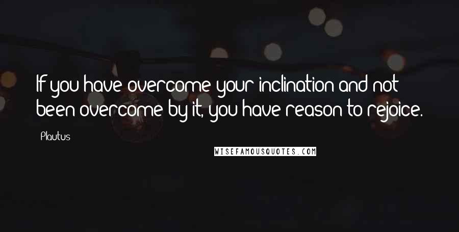 Plautus Quotes: If you have overcome your inclination and not been overcome by it, you have reason to rejoice.