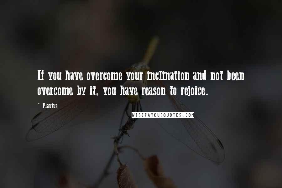 Plautus Quotes: If you have overcome your inclination and not been overcome by it, you have reason to rejoice.