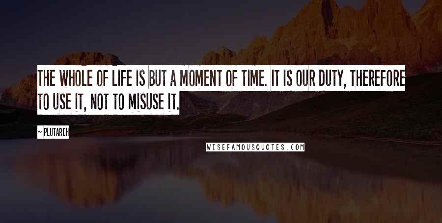 Plutarch Quotes: The whole of life is but a moment of time. It is our duty, therefore to use it, not to misuse it.