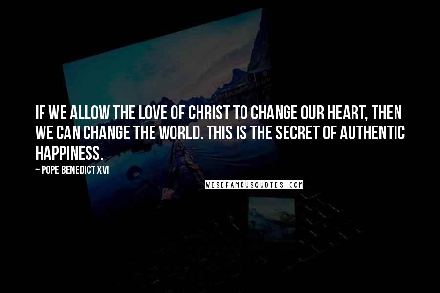 Pope Benedict XVI Quotes: If we allow the love of Christ to change our heart, then we can change the world. This is the secret of authentic happiness.