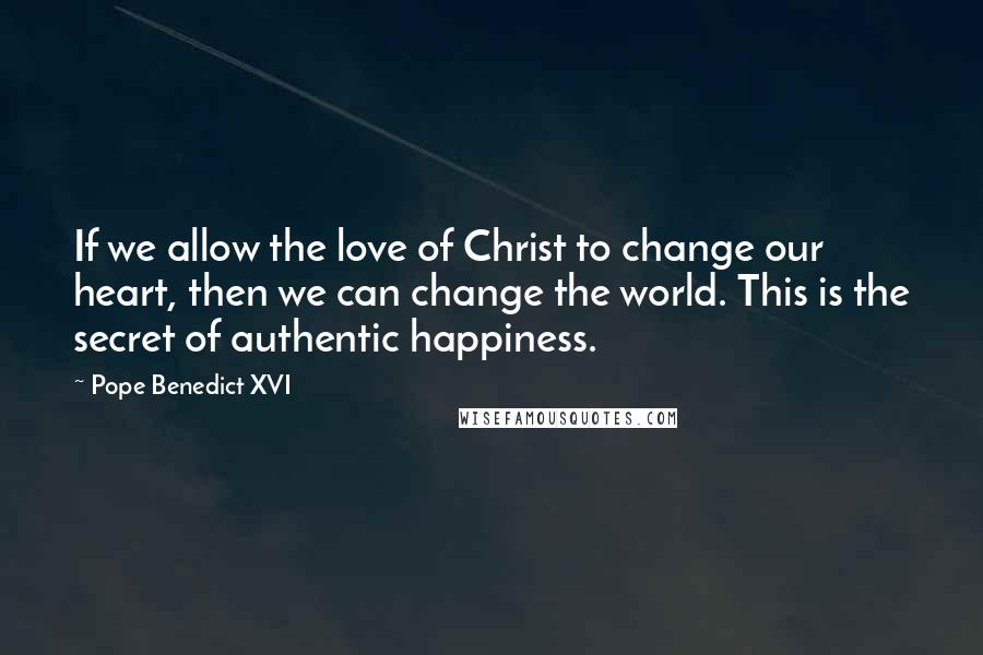 Pope Benedict XVI Quotes: If we allow the love of Christ to change our heart, then we can change the world. This is the secret of authentic happiness.