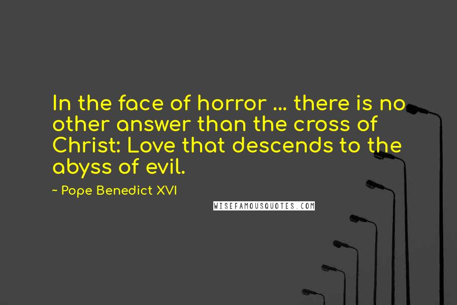 Pope Benedict XVI Quotes: In the face of horror ... there is no other answer than the cross of Christ: Love that descends to the abyss of evil.