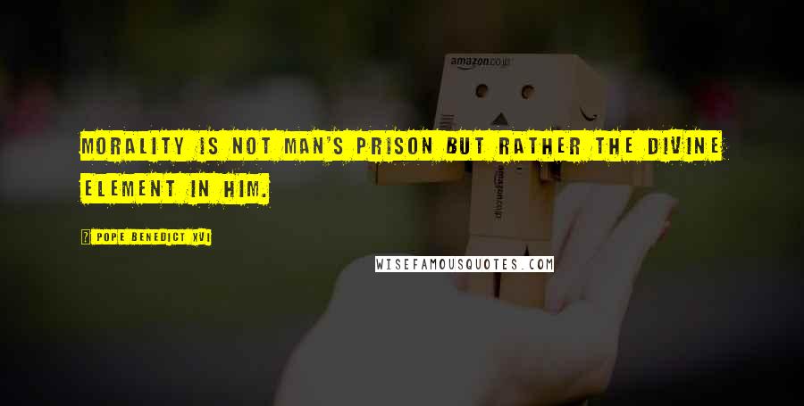 Pope Benedict XVI Quotes: Morality is not man's prison but rather the divine element in him.