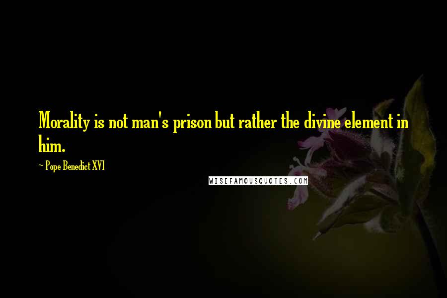 Pope Benedict XVI Quotes: Morality is not man's prison but rather the divine element in him.