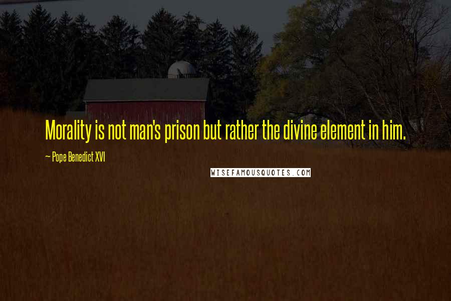 Pope Benedict XVI Quotes: Morality is not man's prison but rather the divine element in him.