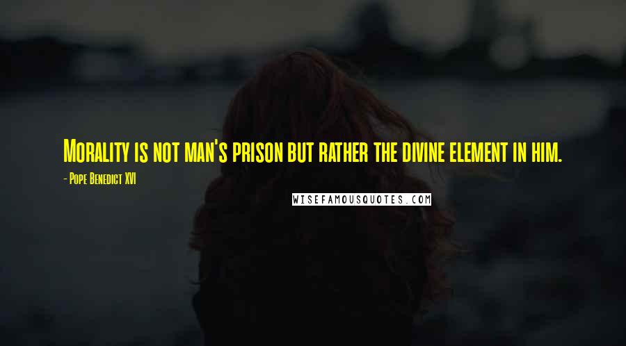 Pope Benedict XVI Quotes: Morality is not man's prison but rather the divine element in him.