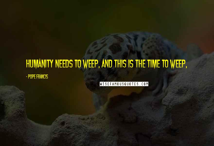 Pope Francis Quotes: Humanity needs to weep, and this is the time to weep,