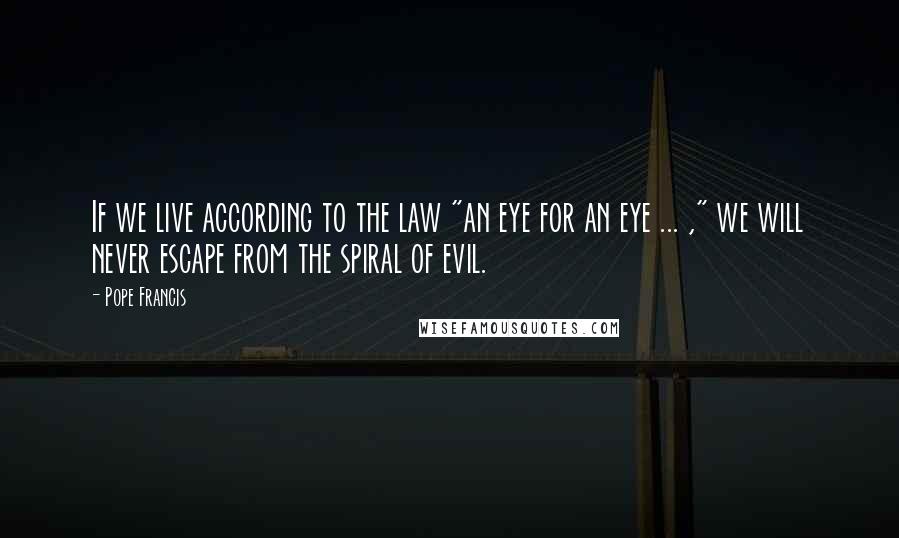 Pope Francis Quotes: If we live according to the law "an eye for an eye ... ," we will never escape from the spiral of evil.