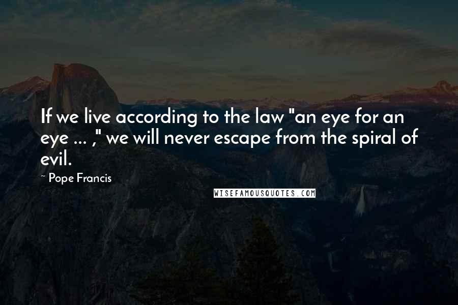 Pope Francis Quotes: If we live according to the law "an eye for an eye ... ," we will never escape from the spiral of evil.